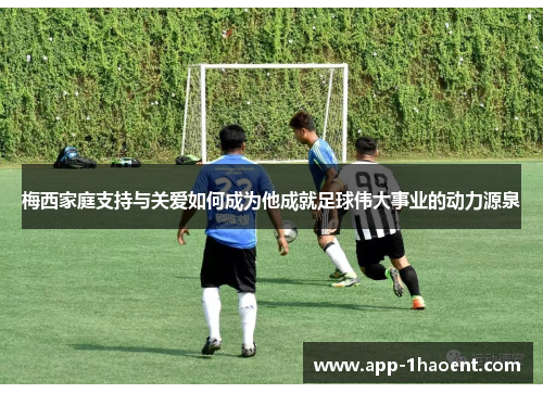 梅西家庭支持与关爱如何成为他成就足球伟大事业的动力源泉
