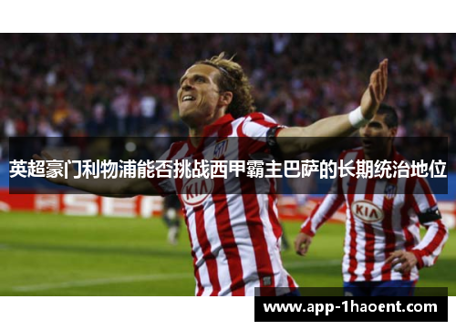 英超豪门利物浦能否挑战西甲霸主巴萨的长期统治地位